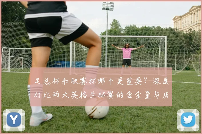 足总杯和联赛杯哪个更重要?深度对比两大英格兰杯赛的含金量与历史地位