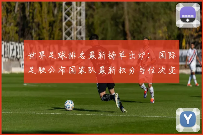 世界足球排名最新榜单出炉：国际足联公布国家队最新积分与位次变动
