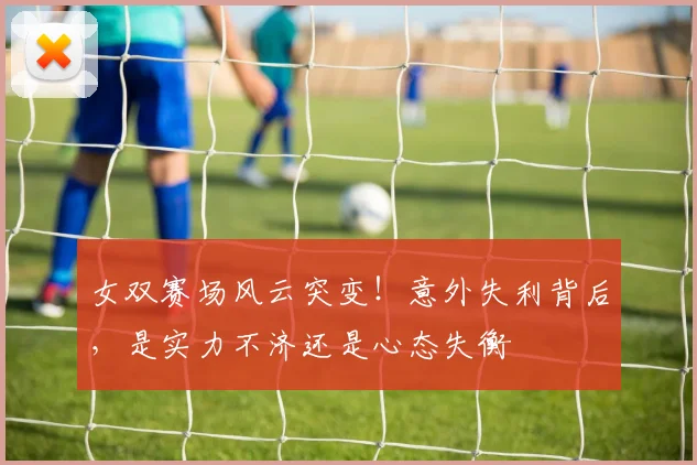 女双赛场风云突变！意外失利背后，是实力不济还是心态失衡